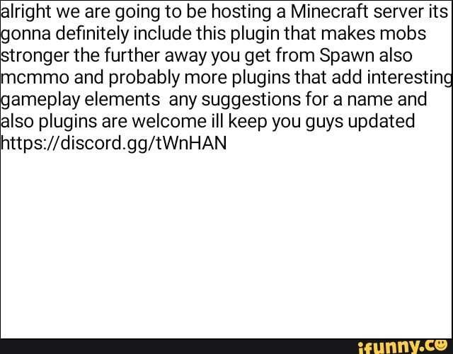 alright we are going to be hosting a Minecraft server its
onna definitely include this plugin that makes mobs
stronger the further away you get from Spawn also
memmo and probably more plugins that add interesting
ameplay elements any suggestions for a name and
also plugins are welcome ill keep you guys updated