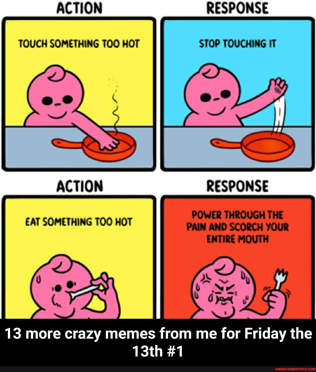 ACTION
TOUCH SOMETHING TOO HOT SHOP
RESPONSE
STOP
ACTION RESPONSE
EAT SOMETHING TOO HOT
POWER THROUGH THE PAIN AND SCORCH YOUR ENTIRE MOUTH
13 more crazy memes from me for Friday the
13th #1 - 13 more crazy memes from me for Friday the 13th #1
