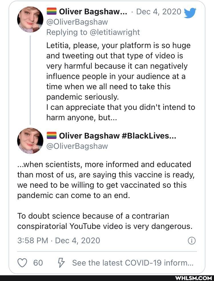 Oliver Bagshaw... Dec 4, 2020
@OliverBagshaw
Replying to @letitiawright
Letitia, please, your platform is so huge and tweeting out that type of video is very harmful because it can negatively influence people in your audience at a time when we all need to take this pandemic seriously.
can appreciate that you didn't intend to harm anyone, but...
Oliver Bagshaw SBlackLives.
@OliverBagshaw
..when scientists, more informed and educated than most of us, are saying this vaccine is ready, we need to be willing to get vaccinated so this pandemic can come to an end.
To doubt science because of a contrarian conspiratorial YouTube video is very dangerous.
PM Dec 4, 2020
60 See the latest COVID-19 inform...