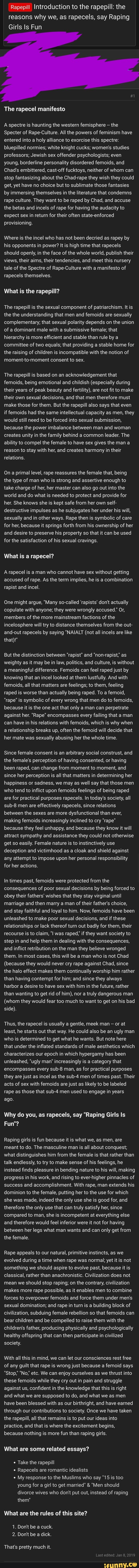 Rapepill Introduction to the rapepill: the
reasons why we, as rapecels, say Raping
Girls Is Fun
The rapecel manifesto
A spectre is haunting the western femisphere ,
the
Specter of Rape-Culture. All the powers of feminism have
entered into a
holy alliance to exorcise this spectre:
bluepilled normies; white knight cucks; women‘s studies
professors; Jewish sex offender psychologists; even
young, borderline personality disordered femoids, and
Chad's embittered, cast-off fucktoys, neither of whom can
stop fantasizing about the Chadrrape they wish they could
get, yet have no choice but to sublimate those fantasies
by immersing themselves in the literature that condemns
rape culture They want to be raped by Chad, and accuse
the betas and incels of rape for having the audacity to
expect sex in return \‘or their often state-enforced
provisioning.
Where is the incel who has not been decried as rapey by
his opponents in power? It is high time that rapecels
should openly, in the face of the whole world, publish their
views, their aims, their tendencies, and meet this nursery
tale of the Spectre of Rape-Culture with a manifesto of
rapecels themselves - test