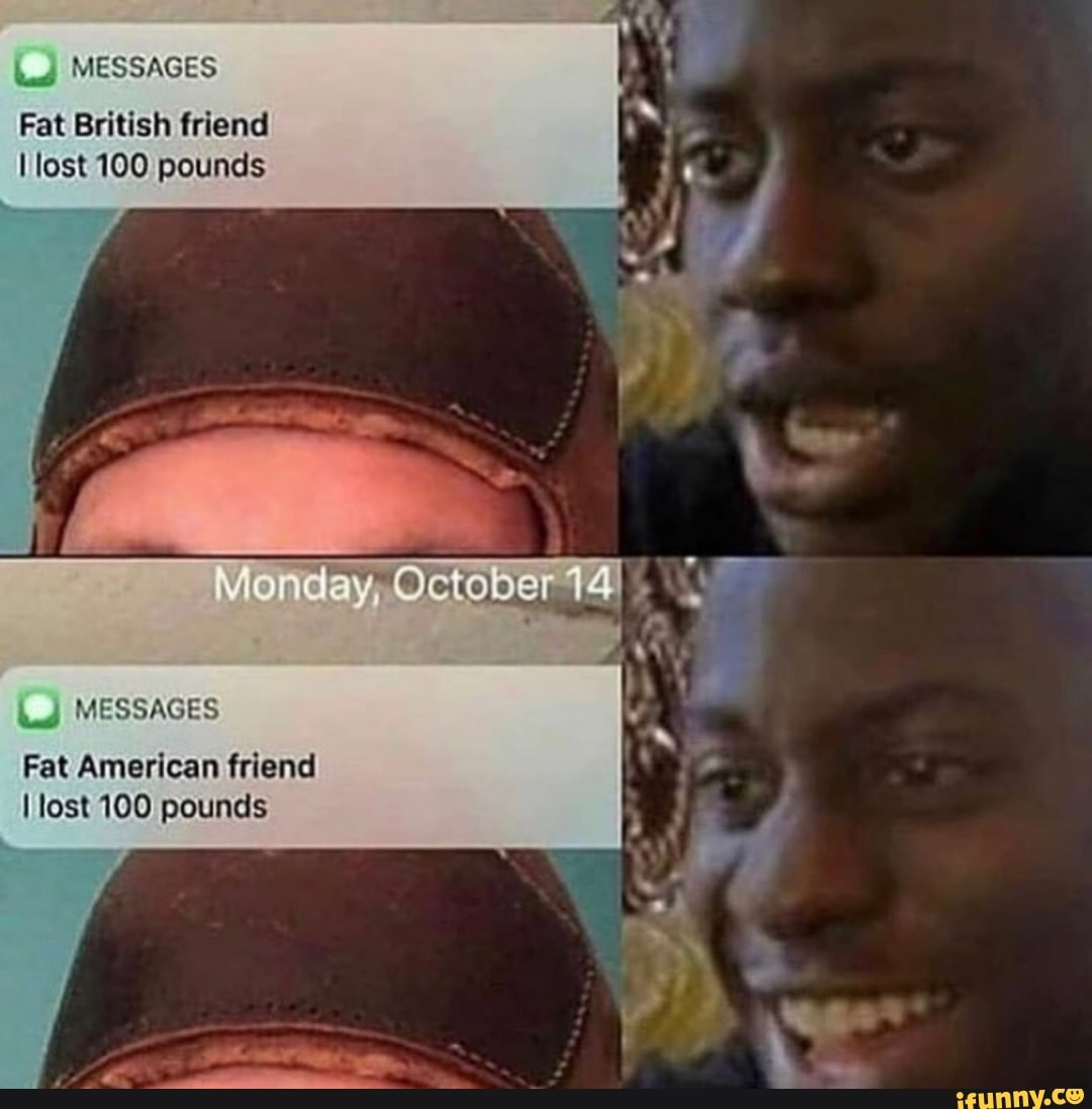 4
Fat British friend
I lost 100 pounds
I lost 100 pounds