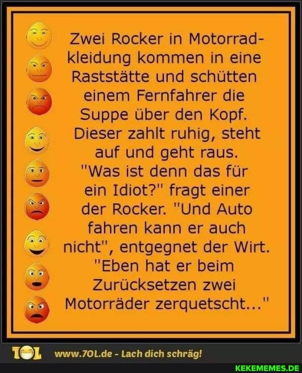 Zwei Rocker in Motorrad-
. kleidung kommen in eine
- Raststätte und schütten einem Fernfahrer die
Suppe über den Kopf.
Dieser zahlt ruhig, steht auf und geht raus.
"Was ist denn das für
ein Idiot?" fragt einer der Rocker. "Und Auto fahren kann er auch
nicht", entgegnet der Wirt.
"Eben hat er beim
Zurücksetzen zwei
Motorräder zerquetscht..."