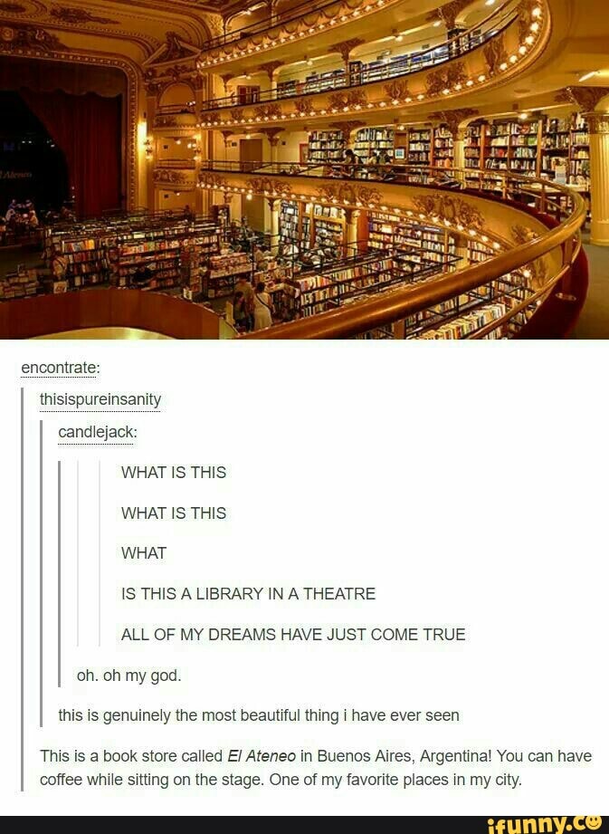 ALL OF MY DREAMS HAVE JUST COME TRUE
oh. oh my god
this xs genuinely me most beaumul mng \ have ever seen
This is a book store cailed ElAfeneo in Buenos Aires, Argentina! You can have
coffee whHe sming on me stage. One of my favorite places w my city.