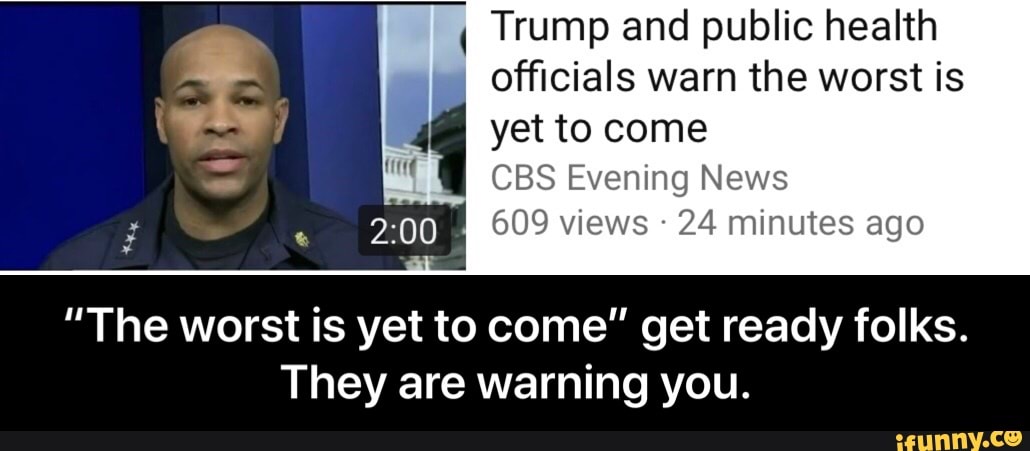I
Trump and public health
4 officials warn the worst is
yet to come
CBS Evening News
609 views 24 minutes ago EM E
"The worst is yet to come" get ready folks.
They are warning you. - “The worst is yet to come” get ready folks. They are warning you.