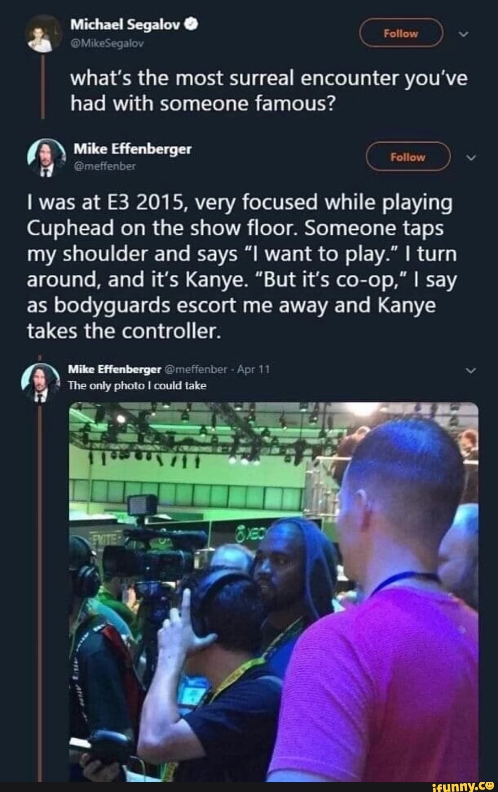 Michael Segalov @
Mike
Follow
& @MikeSegalov Michael Segaloy Follow =
what's the most surreal encounter you've had with someone famous?
Follow
I was at 2015, very focused while playing
Cuphead on the show floor. Someone taps my shoulder and says want to play." I turn around, and it's Kanye. "But it's co-op," I say as bodyguards escort me away and Kanye takes the controller.
The only photo I could take
Mike Effenberger @meffenber - Apr 11 vv