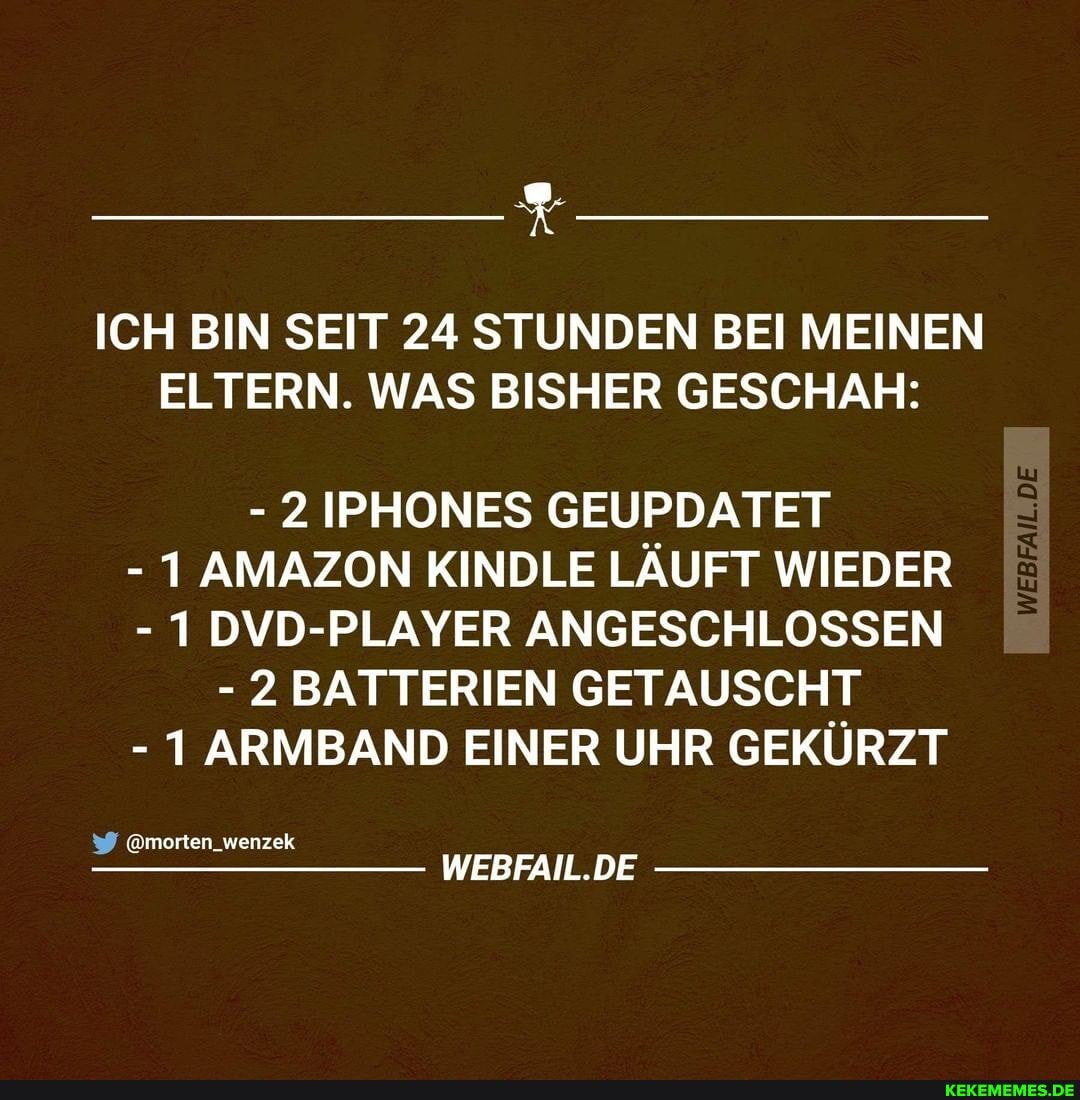 ICH BIN SEIT 24 STUNDEN BEI MEINEN ELTERN. WAS BISHER GESCHAH:
- 2 IPHONES GEUPDATET
- 1 AMAZON KINDLE LÄUFT WIEDER
- 1 DVD-PLAYER ANGESCHLOSSEN
- 2 BATTERIEN GETAUSCHT
- 1 ARMBAND EINER UHR GEKÜRZT
@morten_wenzek
WEBFAIL.DE