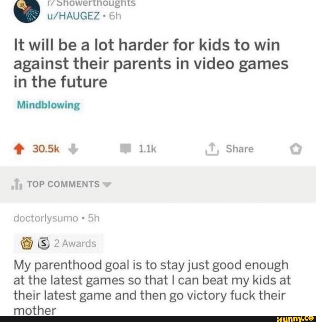 It will be a lot harder for kids to win
against their parents in video games
in the future
Mindblowing
¿Ty TOP COMMENTS y
doctorlysumo My parenthood goal is to stay just good enough
at the latest games so that I can beat my kids at
their latest game and then go victory fuck their
mother