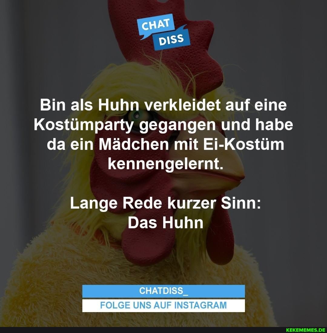 cHAT
Bin als Huhn verkleidet auf eine
Kostümparty gegangen und habe da ein Mädchen mit Ei-Kostüm kennengelernt.
Lange Rede kurzer Sinn:
Das Huhn
CHATDISS
FOLGE UNS AUF INSTAGRAM