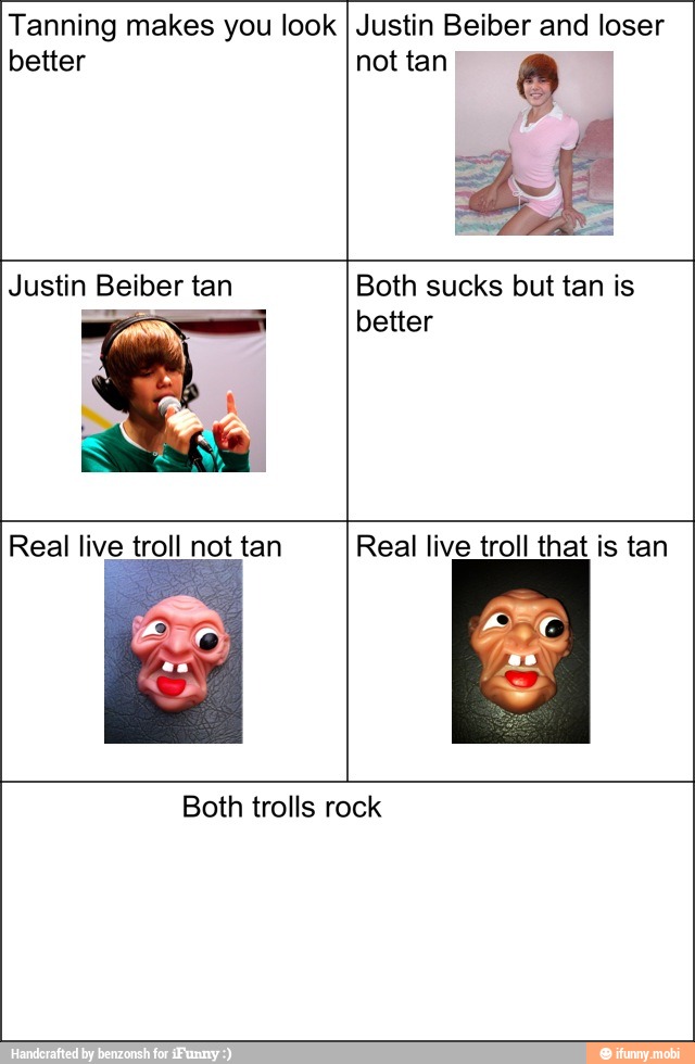 Tanning makes you look
better
Justin Beiber and loser
not tan 8
Justin Beiber tan Both sucks but tan is
better
Real live troll that is tan
Both trolls rock