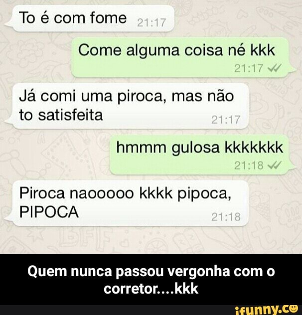 Come alguma coisa né kkk
Já comi uma piroca, mas não
to satisfeita
Piroca naooooo kkkk pipoca,
PIPOCA
Quem nunca passou vergonha com o
corretor....kkk - Quem nunca passou vergonha com o corretor....kkk