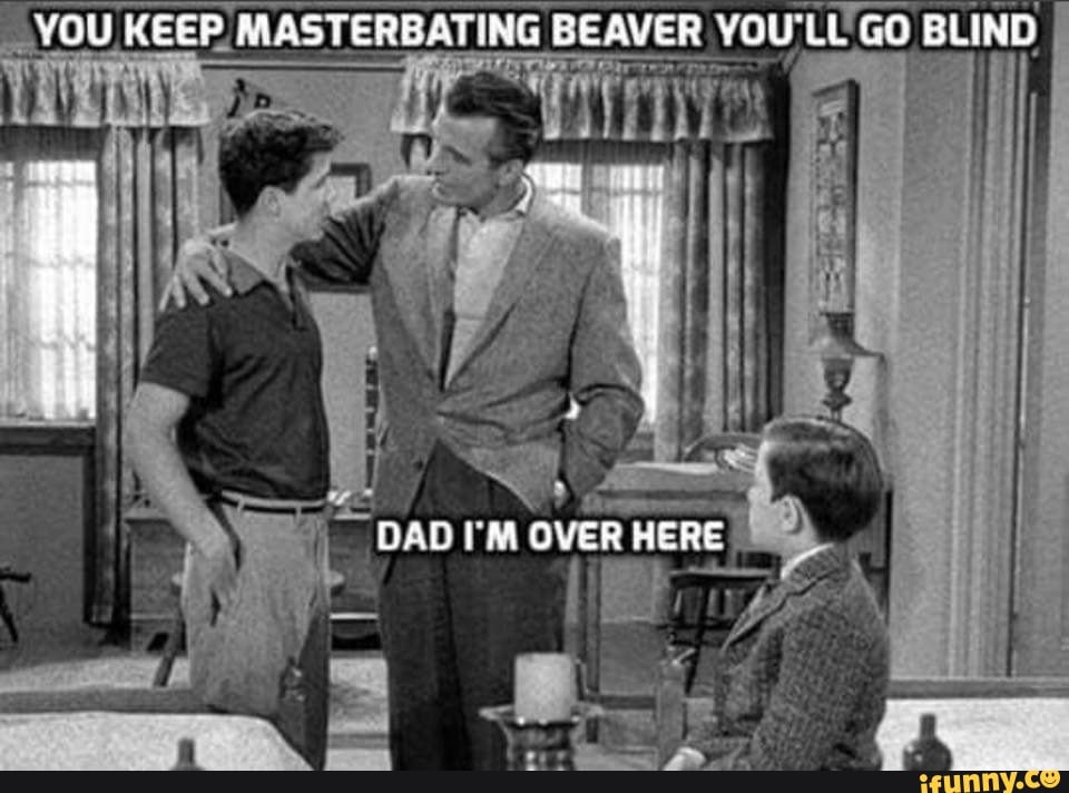 YOU KEEP. MASTERBATING BEAVER YOU'LL GO BLIND
