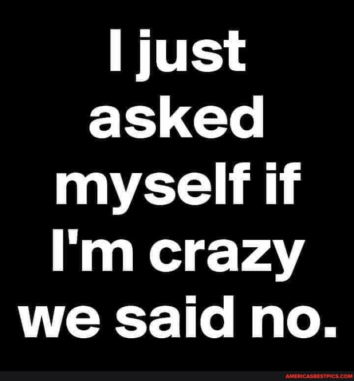 [just
asked myself if
I'm crazy we said no.