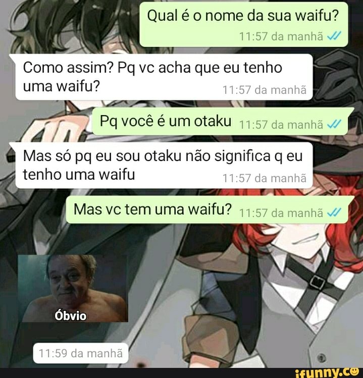 Qual é o nome da sua waifu? da manhã
Como assim? Pq vc acha que eu tenho uma waifu?
Pq você é um otaku da manhã /
ê Mas só pq eu sou otaku não significa q eu tenho uma waifu
Mas vc tem uma waifu? da
Óbvio
da manhã