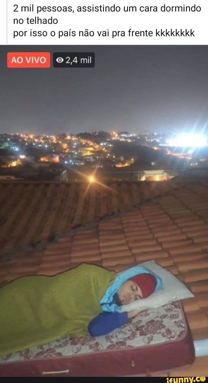 2 mil pessoas, assistindo um cara dormindo
no telhado
por isso o país não vai pra frente kkkkkkkk