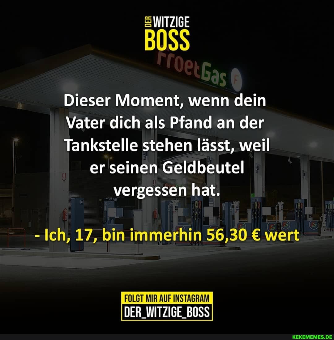 WITZIGE
BOSS
Dieser Moment, wenn dein
Vater dich als Pfand an der
Tankstelle stehen lässt, weil er seinen Geldbeutel vergessen hat.
- Ich, 17, bin immerhin 56,30 wert
FOLGT MIR AUF INSTAGRAM DER_WITZIGE_BOSS