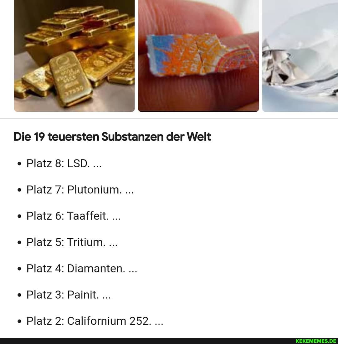 Die 19 teuersten Substanzen der Welt
Platz 8: LSD.
Platz 7: Plutonium....
Platz 6: Taaffeit.
Platz 5: Tritium.
Platz 4: Diamanten.
Platz 3: Painit.
Platz 2: Californium 252.