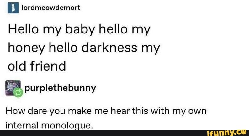 E lordmeowdemort
Hello my baby hello my
honey hello darkness my
old friend
a purplethebunny
How dare you make me hear this with my own
internal monologue.