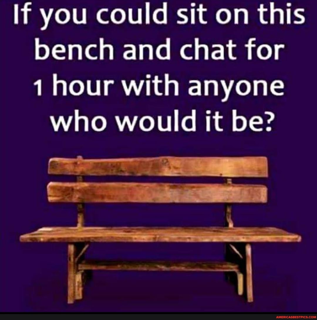 If you could sit on this bench and chat for hour with anyone who would it be?