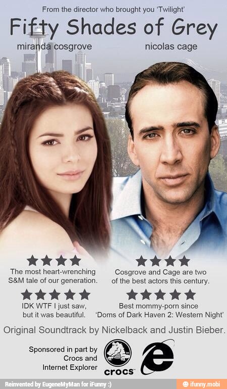 From the director who brought you 'Twilight'
Fifty Shades of Grey
mirandáicosgrove nicolas
dd AAA
The most heart-wrenching Cosgrove and Cage are two
S&M tale of our generation. of the best actors this century.
IDK WTF I just saw, Best mommy-porn since
but it was beautiful. 'Doms of Dark Haven 2: Western Night'
Original Soundtrack by Nickelback and Justin Bieber.
Sponsored in part by
Crocs and
Internet Explorer
crocs"