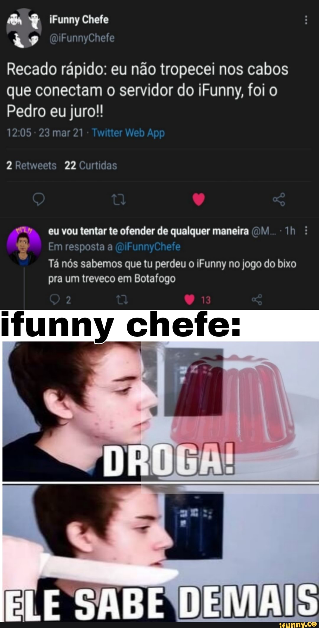 Recado rápido: eu não tropecei nos cabos que conectam o servidor do iFunny, foi o
Pedro eu juro!!
1205 - 23 mar 21
2 Retweets 22 Curtidas
eu vou tentar te ofender de qualquer maneira (D/. :
Em resposta a (DiFunnyChefe
Tá nós sabemos que tu perdeu o iFunny no jogo do bixo pra um treveco em Botafogo
ifunny chefe:
ELE SABE DEMAIS