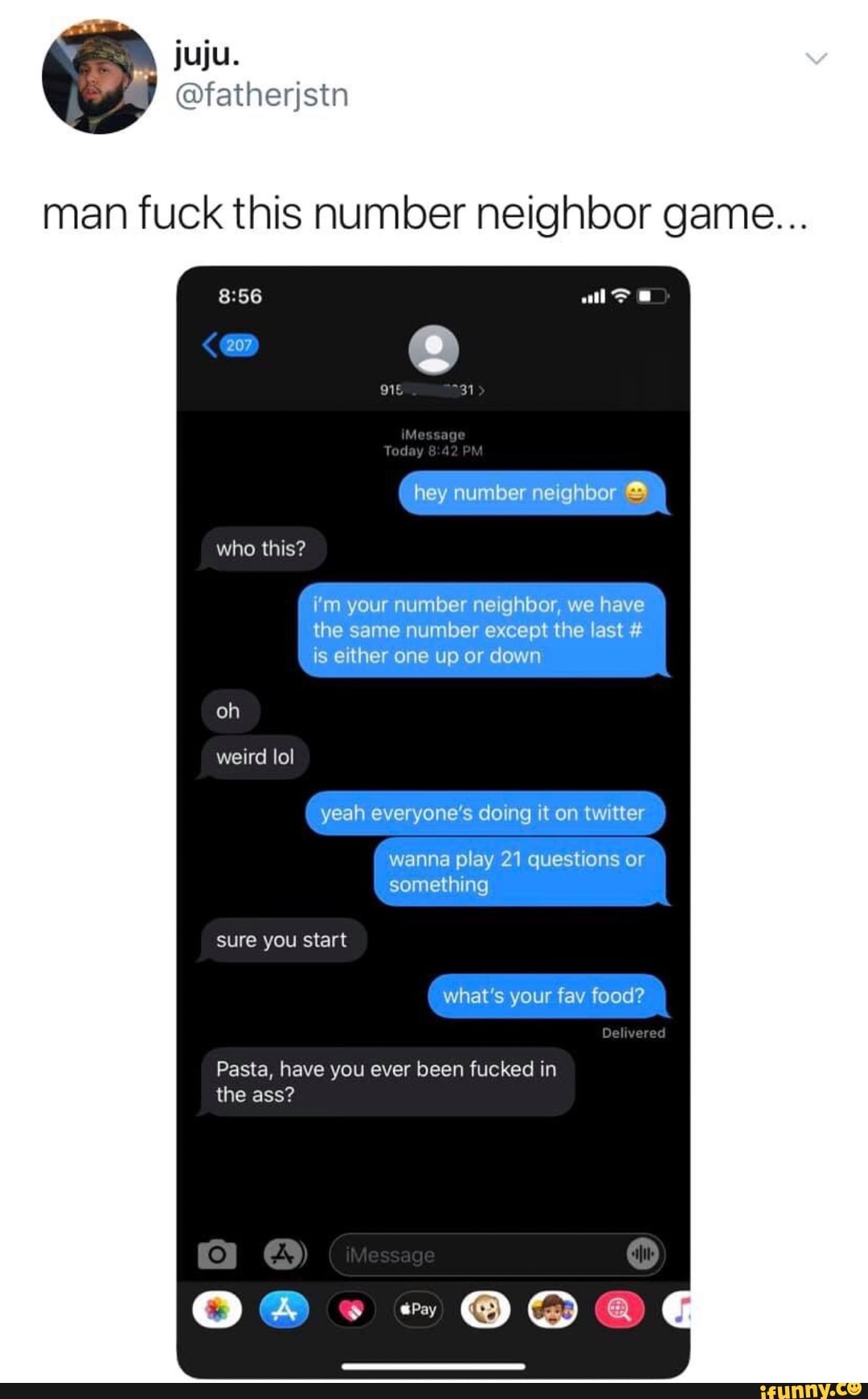 man fuck this number neighbor game...
hey n
We
‘l'i-n
your number nelghbor, we have 7
weird Iol
yeah everyone's doing It on twitter
something
what’s your fav food?
Pasta, have you ever been fucked in
the ass?