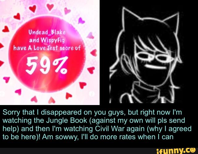Sorry that I disappeared on you guys, but right now I'm
watching the Jungle Book (against my own will pls send
help) and then I'm watching Civil War again (why I agreed
to be here)! Am sowwy, I'll do more rates when I can