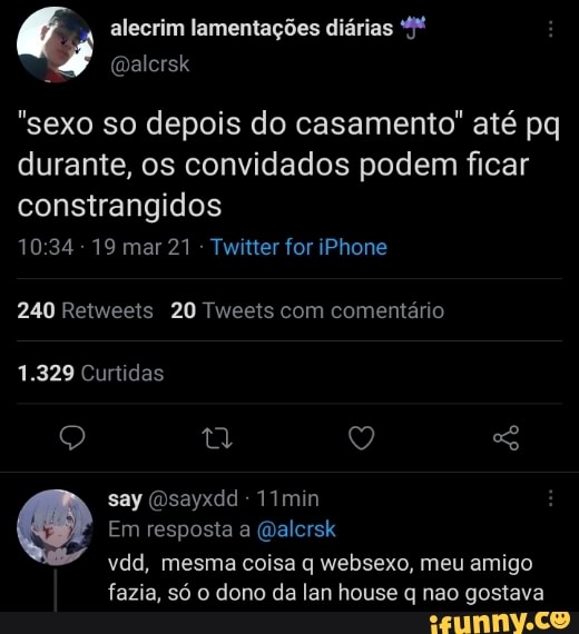 (É alecrim lamentações diárias
"sexo so depois do casamento" até pq durante, os convidados podem ficar constrangidos
1034 mar 21 Twitter for iPhone
240 Retweets 20 Tweets com comentário
1.329 Curtidas
Q QQ
say (Osayxdd - 1Imin
Em resposta a (Qalcrsk vdd, mesma coisa q websexo, meu amigo
fazia, só o dono da lan house q nao gostava