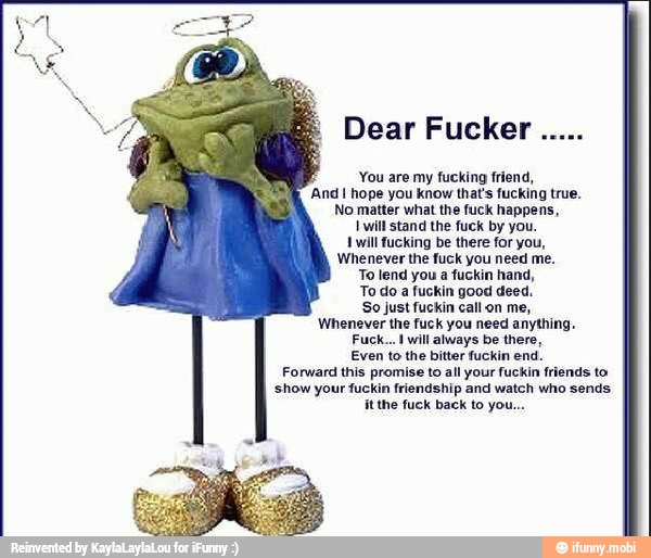 Dear Fucker
You are my fucking friend,
And I hope you know that's fucking true.
Tere CeCe ace
EIN
A
AN
AOSTA
Forward this promise to all your fuckin friends to
show your fuckin friendship and watch who sends.
RN