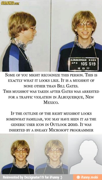 3
'SOME OF YOU MIGHT RECOGNIZE THIS PERSON. THIS IS
EXACTLY WHAT IT LOOKS LIKE, IT IS A MUGSHOT OF
NONE OTHER THAN BILL GATES.
THIS MUGSHOT WAS TAKEN AFTER GATES WAS ARRESTED
FOR A TRAFFIC VIOLATION IN ALBUQUERQUE, NEW
IF THE OUTLINE OF THE RIGHT MUGSHOT LOOKS
SOMEWHAT FAMILIAR, YOU MAY HAVE SEEN IT AS THE
GENERIC USER ICON IN
OUTLOOK 2010. It was
INSERTED BY A SNEAKY MICROSOFT PROGRAMMER