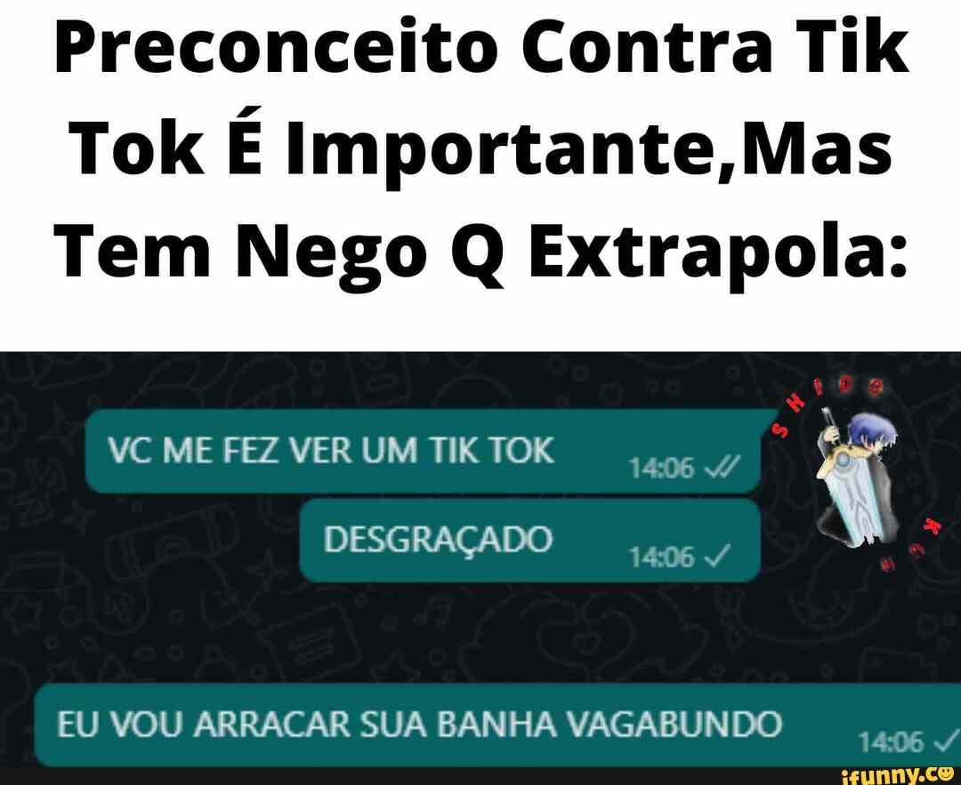 Preconceito Contra Tik
Tok É Importante /Mas
Tem Nego Q Extrapola:
VC ME FEZ VER UM TIK TOK
DESGRAÇADO
EU VOU ARRACAR SUA BANHA VAGABUNDO