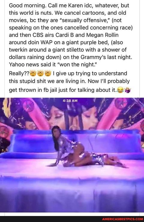 Good morning. Call me Karen ide, whatever, but this world is nuts. We cancel cartoons, and old movies, bc they are "sexually offensive," (not speaking on the ones cancelled concerning race) and then CBS airs Cardi B and Megan Rollin around doin WAP on giant purple bed, (also twerkin around a giant stiletto with a shower of dollars raining down) on the Grammy's last night.
Yahoo news said it "won the night."
Really?? I give up trying to understand this stupid shit we are living in. Now I'll probably get thrown in fb jail just for talking about it.
AM