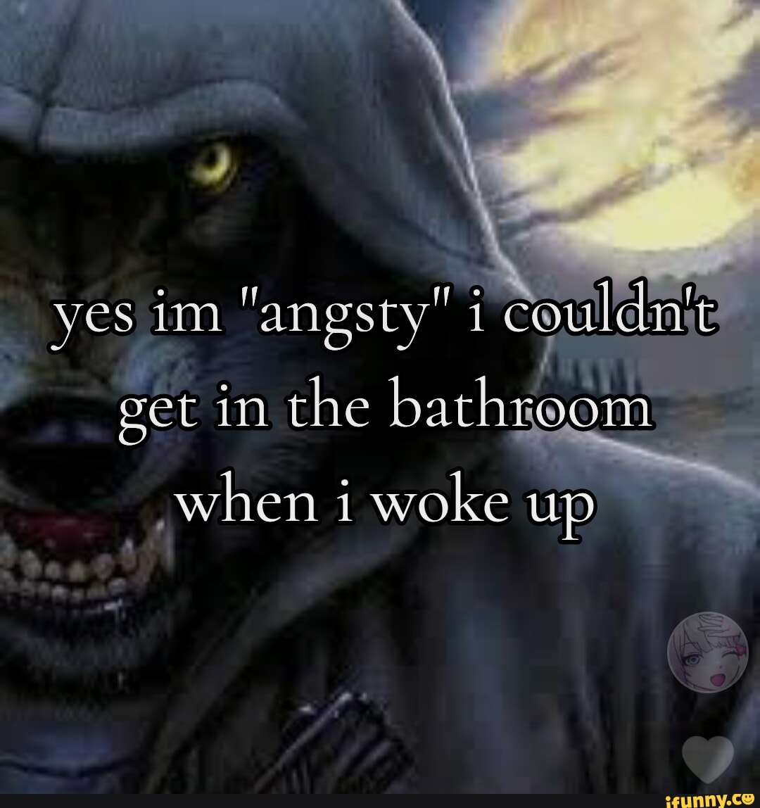 Yes im "angsty" i couldit get in the bathroom when i woke up - iFunny