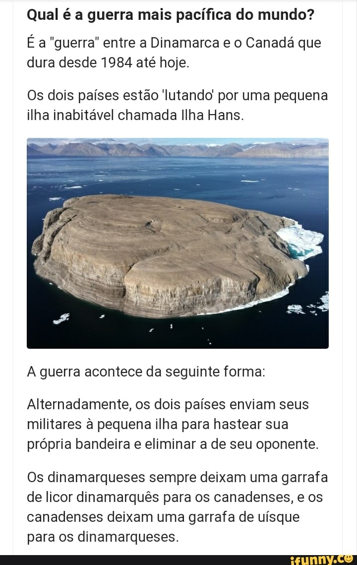 Qual é a guerra mais pacífica do mundo?
É a "guerra" entre a Dinamarca e o Canadá que dura desde 1984 até hoje.
Os dois países estão lutando por uma pequena ilha inabitável chamada Ilha Hans.
guerra acontece da seguinte forma:
Alternadamente, os dois países enviam seus militares à pequena ilha para hastear sua própria bandeira e eliminar a de seu oponente.
Os dinamarqueses sempre deixam uma garrafa de licor dinamarquês para os canadenses, e os canadenses deixam uma garrafa de uísque para os dinamarqueses.