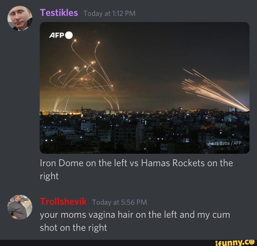 Testikles Today at
fisasiBaba / AFP
lron Dome on the left vs Hamas Rockets on the right
Today at PM your moms vagina hair on the left and my cum shot on the right
