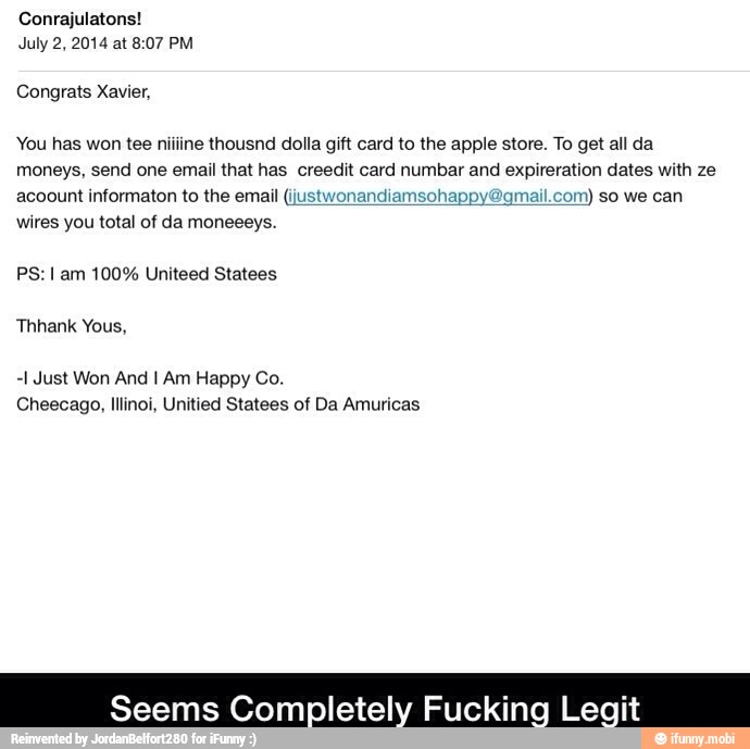 Congrats Xavier,
You has won tee niiline thousnd dolla gift card to the apple store. To get all da
moneys, send one email that has creedit card numbar and expireration dates with ze
acoount informaton to the email (ijustwonandiamsohappy2qmail.com) so we can
wires you total of da moneeeys.
PS: I am 100% Uniteed Statees
-1 Just Won And I Am Happy Co.