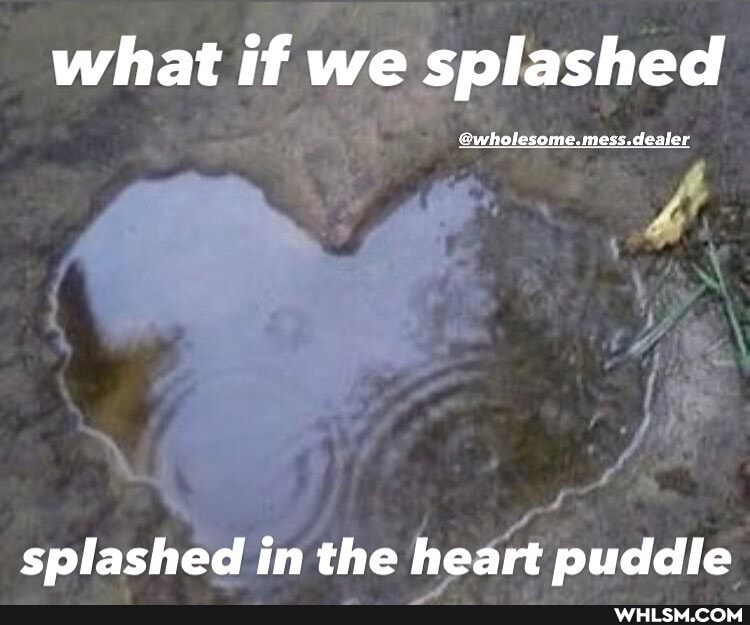 what if we splashed
splashed in the heart puddle