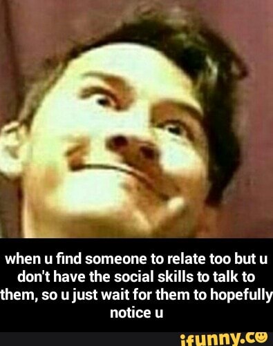 when u find someone to relate too but u
don't have the social skills ‘0 talk to
them, so u just wait for them to hopefully
notice u - when u find someone to relate too but u don't have the social skills to talk to them, so u just wait for them to hopefully notice u