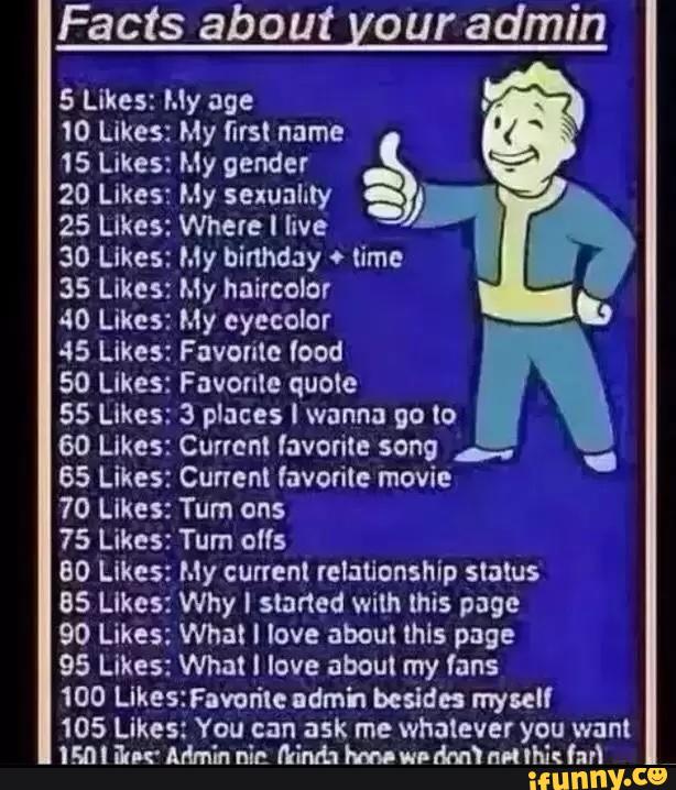 Facts about our admin
5 Likes: My age ,
10 Likes: My first name
15 Likes: My gender
20 Likes: My sexuality
ª ‘
25 Likes: Where I live
30 Likes: My birthday ' lime
35 Likes: My hairccior
.,
40 Likes: My eyecclor
45 Likes: Favorite (cod
50 Likes: Favonle quele
55 Likes: 3 places I wanna go to
60 Likes: Current favorite song ..
65 Likes: Cunenl favorite movie
70 Likes: Tum ons
75 Likes: Tum c":
80 Likes: My current relationship slalus
85 Likes: Why ! slaned wim this page
90 Likes: What I love about lhls page
95 Likes: What l love about my fans
100 Likestavoríle udrn'n besides myself
105 Likes: You can ask me whatever you want
lm I Bur Admin nin MM; hm! wr
dm! nd lhk furl