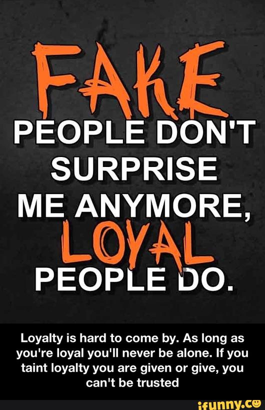 FAKE
PEOPLE DON'T
SURPRISE
ME ANYMORE,
LOYAL
PEOPLE DO.
Loyalty is hard to come by. As long as
you're loyal you'll never be alone. If you
t . . . alnt loyalty you are given or give, you
can't be trusted - Loyalty is hard to come by. As long as you're loyal you'll never be alone. If you taint loyalty you are given or give, you can't be trusted