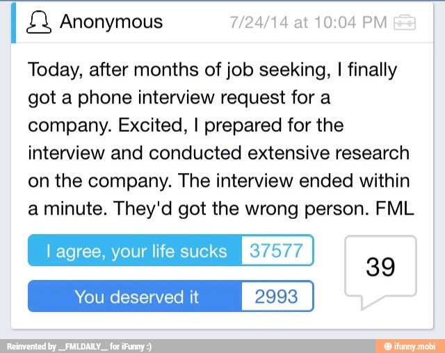 I Anonymous 7/24/14 at 10:04 PM
Today, after months of job seeking, I finally
got a phone interview request for a
company. Excited, I prepared for the
interview and conducted extensive research
on the company. The interview ended within
a minute. They'd got the wrong person. FML
l agree, your life sucks [YEN
You deserved it 2993