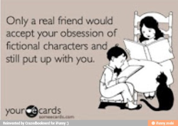 Only a real friend would
accept your obsession of
fictional characters and
still put up with you
s