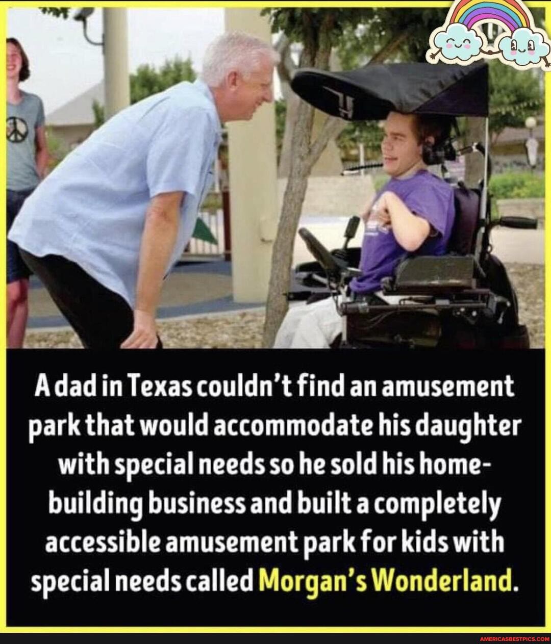 dad in Texas couldn't find an amusement park that would accommodate his daughter with special needs so he sold his home- building business and built a completely accessible amusement park for kids with special needs called Morgan's Wonderland.
