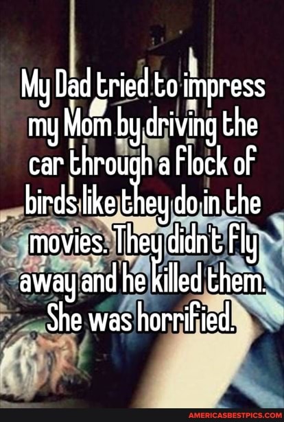 My Dad tried to impress my Mom by driving the car th throu Flock of birds like doin the movies. They diant Fly away and he led them.
She was horrified.