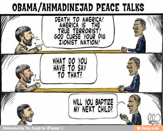 OBAMA/AHMADINEJAD PEACE TALES
DEATH TO AMERICA!
AMERICA IS THE
TRUE TERRORIST
GOD CURSE YOUR PIG
TIONIST NATION!
I
MY NEXT CHILD?