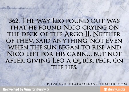 562. THE WAY LEO FOUND OUT WAS
THAT HE FOUND NICO CRYING ON
THE DECK OF THE ARGO II. NEITHER
OF THEM SAID ANYTHING, NOT EVEN
WHEN THE SUN BEGAN TO RISE AND
NICO LEFT FOR HIS CABIN... BUT NOT
AFTER GIVING LEO A QUICK PECK ON
THE LIPS.