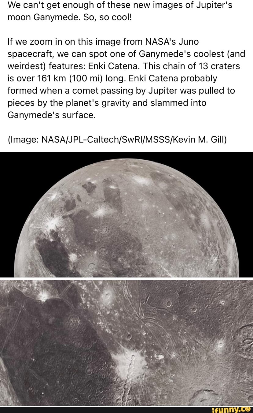 We can't get enough of these new images of Jupiter's moon Ganymede. So, so cool!
If we zoom in on this image from NASA's Juno spacecraft, we can spot one of Ganymede's coolest (and weirdest) features: Enki Catena. This chain of 13 craters is over 161 km (100 mi) long. Enki Catena probably formed when a comet passing by Jupiter was pulled to pieces by the planet's gravity and slammed into
Ganymede's surface.
(Image: M. Gill)