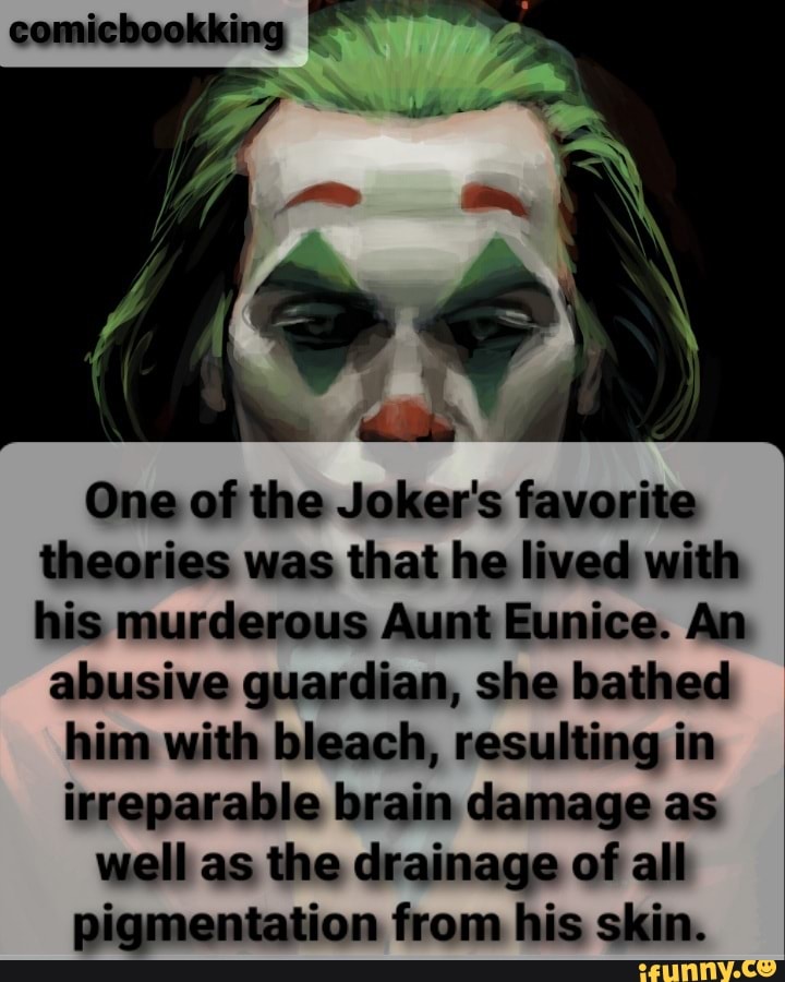 One of the Joker's favorite theories was that he lived with his murderous Aunt Eunice. An abusive guardian, she bathed
him with bleach, resulting in irreparable brain damage as well as the drainage of alll pigmentation from his skin.