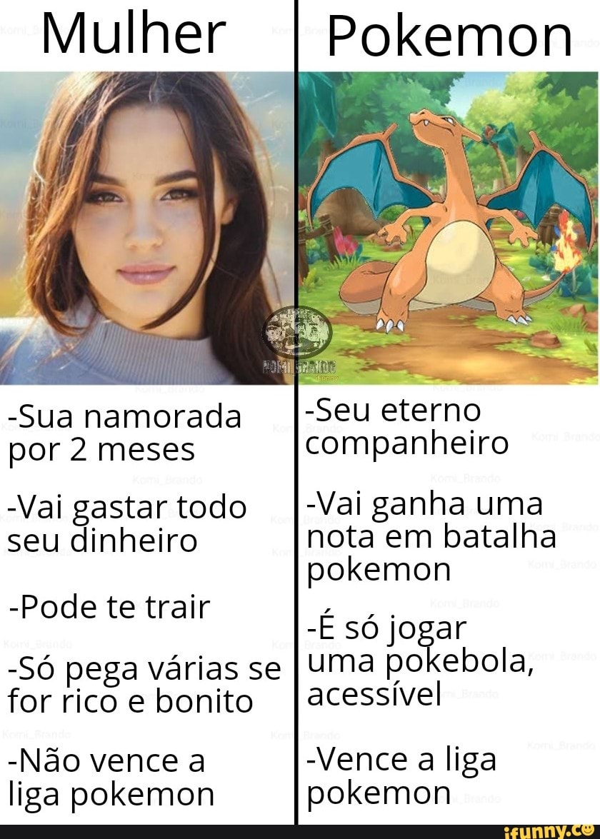 Mulher
Pokemon
-Sua namorada por 2 meses
-Vai gastar todo seu dinheiro
-Pode te trair
-Só pega várias se for rico e bonito
-Não vence a liga pokemon
-Seu eterno companheiro
Vai ganha uma nota em batalha pokemon
-E só joga uma po ebola acessível
Vence a liga pokemon