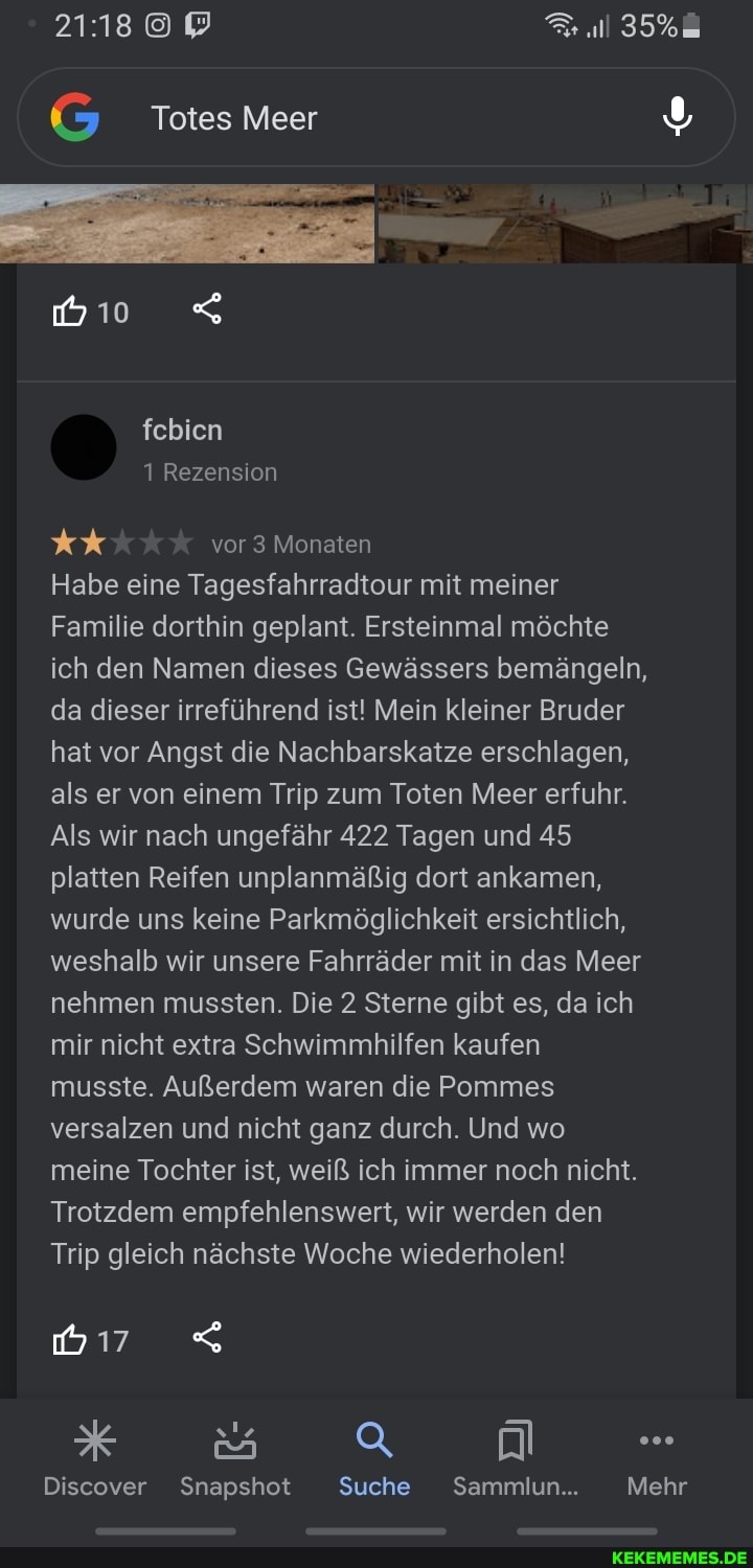 35%
G Totes Meer
febien
1 Rezension vor 3 Monaten
Habe eine Tagesfahrradtour mit meiner
Familie dorthin geplant. Ersteinmal möchte ich den Namen dieses Gewässers bemängeln, da dieser irreführend ist! Mein kleiner Bruder hat vor Angst die Nachbarskatze erschlagen, als er von einem Trip zum Toten Meer erfuhr.
Als wir nach ungefähr 422 Tagen und 45 platten Reifen unplanmäßig dort ankamen, wurde uns keine Parkmöglichkeit ersichtlich, weshalb wir unsere Fahrräder mit in das Meer nehmen mussten. Die 2 Sterne gibt es, da ich mir nicht extra Schwimmhilfen kaufen musste. Außerdem waren die Pommes versalzen und nicht ganz durch. Und wo meine Tochter ist, weiß ich immer noch nicht.
Trotzdem empfehlenswert, wir werden den
Trip gleich nächste Woche wiederholen!
x sa a -
Discover Snapshot Suche Sammlun... Mehr