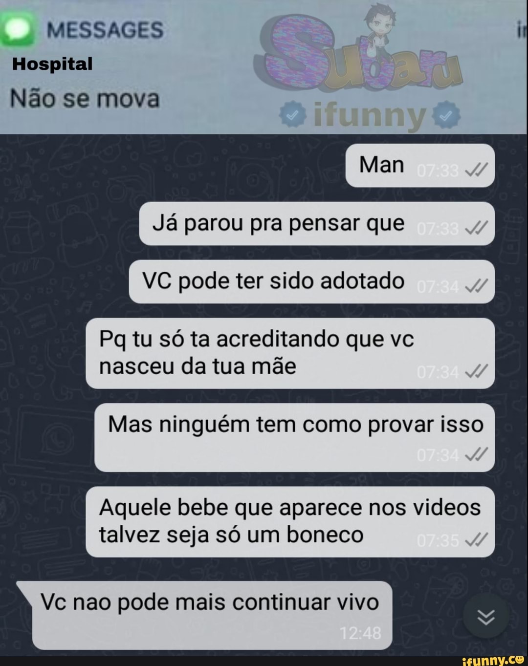 MESSAGES
Hospital f
Não se mova
Já parou pra pensar que
VC pode ter sido adotado
Pq tu só ta acreditando que vc
Mas ninguém tem como provar isso
Aquele bebe que aparece nos videos
talvez seja só um boneco
Vc nao pode mais continuar vivo